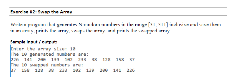 Exercise #2: Swap the Array Write a program that generates N random numbers in the range [31, 311] inclusive and save them in an array, prints the array, swaps the array, and prints the swapped array Sample input / output: Enter the array size: 10 The 10 generated numbers are: 226 141 200 139 102 233 38 128 158 37 The 10 swapped numbers are: 37 158 128 38 233 102 139 200 141 226