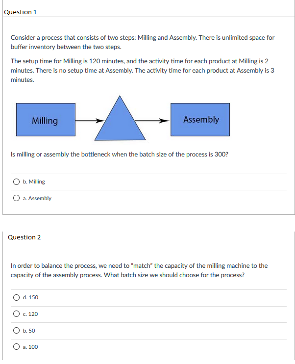 Question 1 Consider a process that consists of two steps: Milling and Assembly. There is unlimited space for buffer inventory