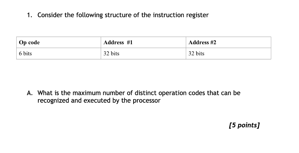 1. Consider the following structure of the instruction register Op code Address #1 Address #2 6 bits 32 bits 32 bits A. What is the maximum number of distinct operation codes that can be recognized and executed by the processor [5 points]