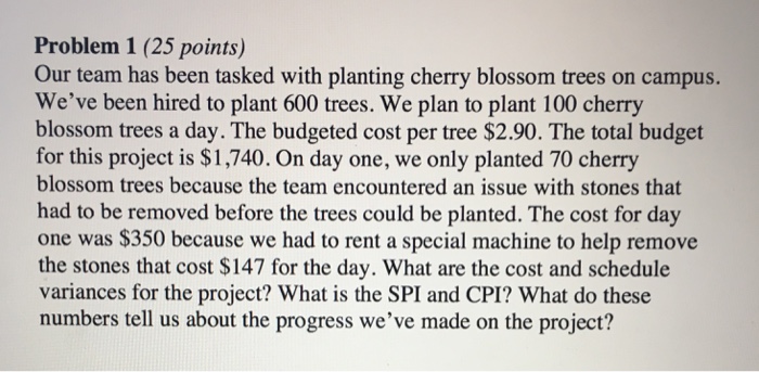 Problem 1 (25 points) Our team has been tasked with planting cherry blossom trees on campus. Weve been hired to plant 600 trees. We plan to plant 100 cherry blossom trees a day. The budgeted cost per tree $2.90. The total budget for this project is $1,740. On day one, we only planted 70 cherry blossom trees because the team encountered an issue with stones that had to be removed before the trees could be planted. The cost for day one was $350 because we had to rent a special machine to help remove the stones that cost $147 for the day. What are the cost and schedule variances for the project? What is the SPI and CPI? What do these numbers tell us about the progress weve made on the project?