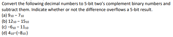Convert the following decimal numbers to 5-bit twos complement binary numbers and subtract them. Indicate whether or not the difference overflows a 5-bit result. (a) 910 710 (b) 1210 1510 (c)-610 1110 (d) 410-(-810)