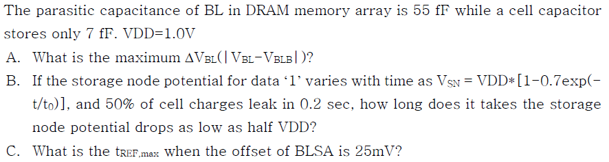The parasitic capacitance of BL in DRAM memory array is 55 fF while a cell capacitor stores only 7 fF. VDD-1.0V A. What is the maximum AVBLI VBL-VBLBI)? B. If the storage node potential for data T varies with time as VSN-VDD* [1-0.7exp(- t/to), and 50% of cell charges leak in 0.2 sec, how long does it takes the storage node potential drops as low as half VDD? C. What is the tREF.max when the offset of BLSA is 25mV?