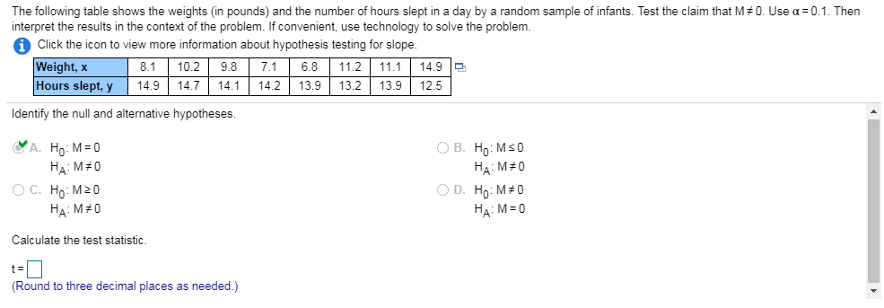 The following table shows the weights (in pounds) and the number of hours slept in a day by a random sample of infants. Test the claim that M#0. Use α=0.1. Then interpret the results in the context of the problem. If convenient, use technology to solve the problem 1 Click the icon to view more information about hypothesis testing for slope Weight, x Hours slept, y 14.9 14.7 14.14.2 13.9 13.2 13.912.5 8.1 | 10.2 | 9.8 | 7.1 | 6.8 | 11.2 | 11.1 | 149| Identify the null and alternative hypotheses HA : M#0 oc. H0:M20 HA : M#0 HA: M 0 Calculate the test statistic (Round to three decimal places as needed.)