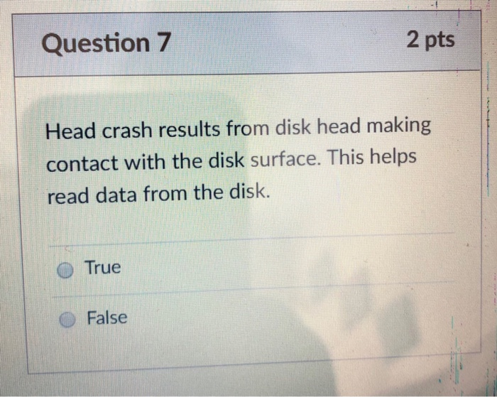 Question 7 2 pts Head crash results from disk head making contact with the disk surface. This helps read data from the disk.