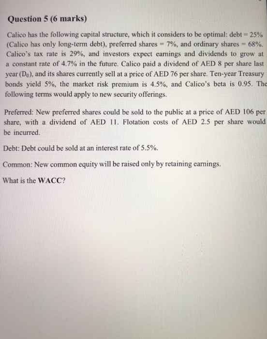 Question 5 (6 marks) Calico has the following capital structure, which it considers to be optimal: debt-25% (Calico has only long-term debt), preferred shares 7%, and ordinary shares-68%. Calicos tax rate is 29%, and investors expect earnings and dividends to grow at a constant rate of 4.7% in the future. Calico paid a dividend of AED 8 per share last year (Do), and its shares currently sell at a price of AED 76 per share. Ten-year Treasury bonds yield 5%, the market risk premium is 4.5%, and Calicos beta is 0.95. The following terms would apply to new 

<div class=