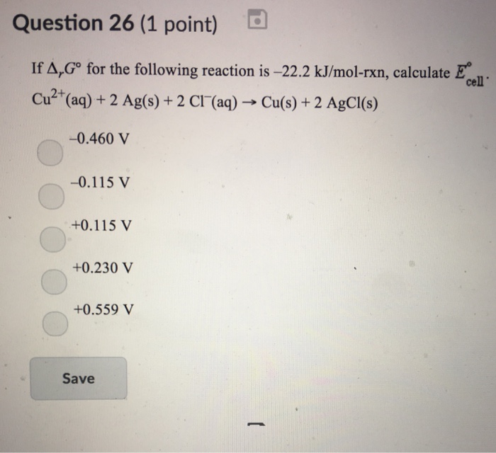 Question 26 (1 point) If A,G° for the following reaction is -22.2 kJ/mol-rxn, calculate Ecl Cu2+(aq) + 2 Ag(s) + 2 Cl-(aq) → Cu(s) + 2 AgCl(s) 0.460 V -0.115 V +0.115 V +0.230V +0.559 V Save