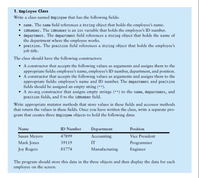 1. Employee Class Write a class named Employee that has the following fields: . name. The name field references a string object that holds the employees name . 1dNumber. The 1dNumber is an int variable that holds the employees ID number . department. The department field references a string object that holds the name of the department where the employee works. .position. The position field references a string object that holds the employees job title. The class should have the following constructors: .A constructor that accepts 

<div class=