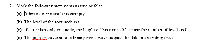 3. Mark the following statements as true or false. (a) A binary tree must be nonempty. (b) The level of the root node is 0. (