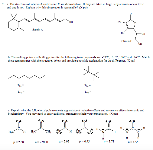 7. a. The structures of vitamin A and vitamin C are shown below. If they are taken in large daily amounts one is toxic and one is not. Explain why this observation is reasonable? (Xpts) vitamin A vitamin C b. The melting points and boiling points for the following two compounds are: -57 C, 101°C, 106°C and 126 C. Match those temperatures with the structures below and provide a possible explanation for the differences. (X pts) bp bp mp c. Explain what the following dipole moments suggest about inductive effects and resonance effects in organic and biochemistry. You may need to draw additional structures to help your explanation. (X pts) НН LI 4.56 μ = 2.68 2.91 D H- 2.02 H 0.95 H-3.71
