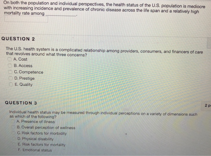 On both the population and individual perspectives, the health status of the U.S. population is mediocre with increasing incidence and prevalence of chronic disease across the life span and a relatively hig mortality rate among QUESTION 2 health system is a complicated relationship among providers, consumers, and financers of care that revolves around what three concerns? A. Cost B. Access C. Competence D. Prestige E. Quality 2 p QUESTION 3 Individual health status may be measured through individual perceptions on a variety of dimensions such as which of the following? A. Presence of illness B. Overall perception of 

<div class=