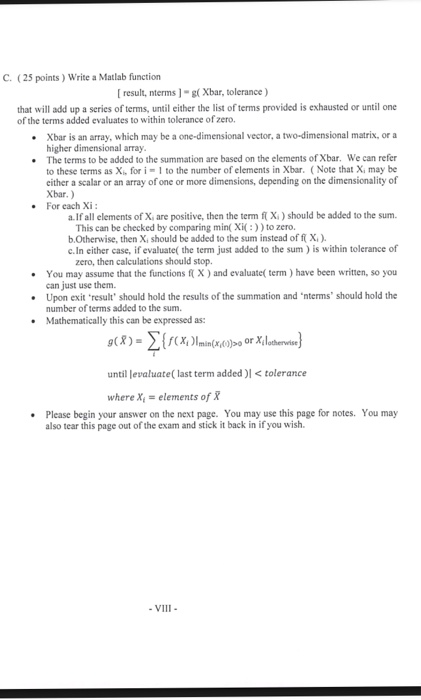 C. (25 points) Write a Matlab function [result, nterms1-g( Xbar, tolerance) that will add up a series of terms, until either the list of terms provided is exhausted or until one of the terms added evaluates to within tolerance of zero. Xbar is an array, which may be a one-dimensional vector, a two-dimensional matrix, or a higher dimensional array The terms to be added to the summation are based on the elements of Xbar. We can refer to these terms as Xi, for i 1 to the number of elements in Xbar. ( Note that X, may be 

<div class=