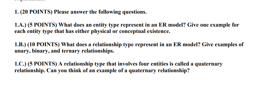 I. (20 POINTS) Please answer the following questions. l.A.) (5 POINTS) What does an entity type represent in an ER model? Give one example for each entity type that has either physical or conceptual existence 1.B.) (10 POINTS) What does a relationship type represent in an ER model? Give examples of unary, binary, and ternary relationships. 1.?.) (5 POINTS) A relationship type that involves four entities is called a quaternary relationship. Can you think of an example of a quaternary relationship?
