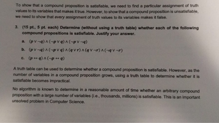 To show that a compound proposition is satisfiable, we need to find a particular assignment of truth values to its variables that makes it true. However, to show that a compound proposition is unsatisfiable, we need to show that every assignment of truth values to its variables makes it false. 3. (15 pt., 5 pt each) Determine (without using a truth table) whether each of the following compound propositions is satisfiable. Justify your answer. A truth table can be used to determine whether a compound proposition is satisfiable. However, as the number of variables in a compound proposition grows, using a truth table to determine whether it is satisfiable becomes impractical. No algorithm is known to determine in a reasonable amount of time whether an arbitrary compound proposition with a large number of variables (i.e., thousands, millions) is satisfiable. This is an important unsolved problem in Computer Science.