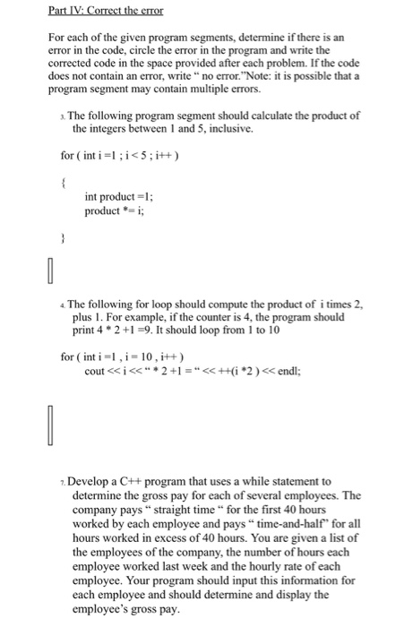 For each of the given program segments, determine if there is an error in the code, circle the error in the program and write the corrected code in the space provided after each problem. If the code does not contain an error, write “ no error.Note: it is possible that a program segment may contain multiple errors. a The following program segment should calculate the product of the integers between 1 and 5, inclusive. for ( int i =1 ; i < 5 ;i++ ) int product-1 producti; The following for loop should compute the product of i times 2, plus 1. For example, if the counter is 4, the program should print 42+9. It should loop from 1 to 10 for ( int i-I,i-10, i++ ) 7. Develop a C++ program that uses a while statement to determine the company pays straight time “ for the first 40 hours worked by each employee and pays “ time-and-half, for all hours worked in excess of 40 hours. You are given al the employees of the company, the number of hours each employee worked last week and the hourly rate of each employee. Your program should input this information for each employee and should determine and display the employees gross pay gross pay for each of several employees. The ist of