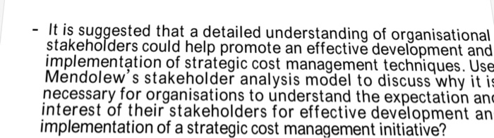 It is suggested that a detailed understanding of organisational stakehoľders could help promote an effective development and implementation of strategic cost management techniques. Use Mendolews stakeholder analysis model to discuss why it is necessary for organisations to understand the expectation an interest of their stakeholders for effective development an implementation of a strategic cost management initiative?