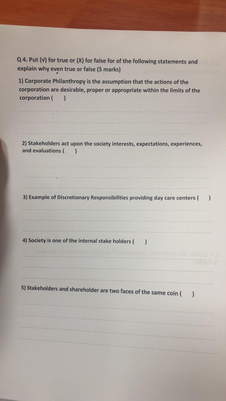 Q4. Put (V) for true or (X) for false for of the following statements and explain why even true or false (5 marks) 1) Corporate Philanthropy is the assumption that the actions of the corporation are desirable, proper or appropriate within the limits of the corporation( 2) Stakeholders act upon the society interests, expectations, experiences, and evaluations 3) Example of Discretionary Responsibilities providing day care centers( 4) Society is one of the internal stake holders) 5) Stakeholders and shareholder are two faces of the same coin (