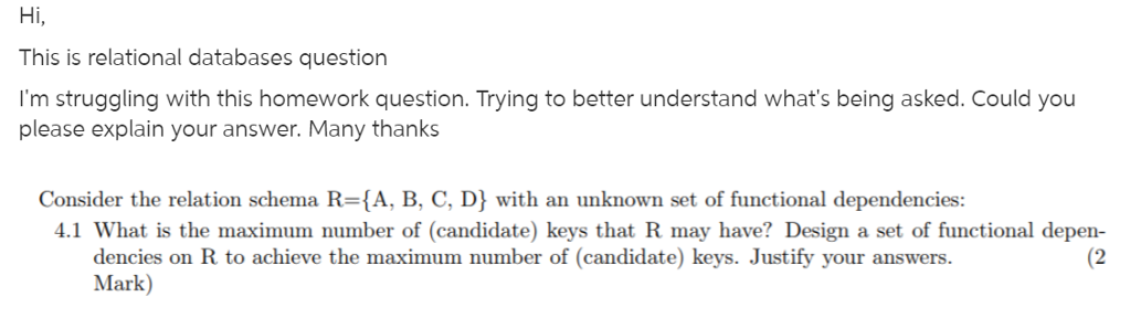 Hi, This is relational databases question Im struggling with this homework question. Trying to better understand whats being asked. Could you please explain your answer. Many thanks Consider the relation schema R-{A, B, C, D} with an unknown set of functional dependencies: 4.1 What is the maximum number of (candidate) keys that R may have? Design a set of functional depen- (2 dencies on R to achieve the maximum number of (candidate) keys. Justify your answers. Mark)