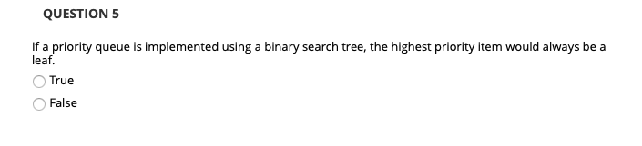 QUESTION 5 If a priority queue is implemented using a binary search tree, the highest priority item would always be a leaf. O