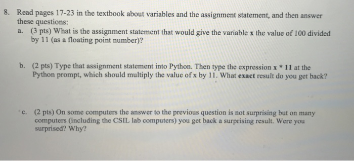 8. Read pages 17-23 in the textbook about variables and the assignment statement, and then answer these questions: a. (3 pts) What is the assignment statement that would give the variable x the value of 100 divided by 11 (as a floating point number)? (2 pts) Type that assignment statement into Python. Then type the expression x *11 at the Python prompt, which should multiply the value of x by 11. What exact result do you get back? b. (2 pts) On some computers the answer to the previous question is not surprising but on many computers (including the CSIL lab computers) you get back a surprising result. Were you surprised? Why? c.