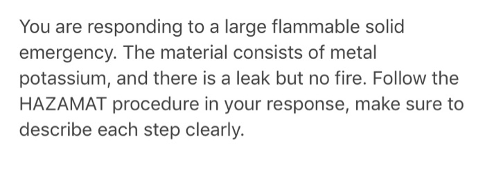 You are responding to a large flammable solid emergency. The material consists of metall potassium, and there is a leak but n