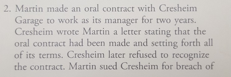 2. Martin made an oral contract with Cresheir Garage to work as its manager for two years. Cresheim wrote Martin a letter stating that the oral contract had been made and setting forth all of its terms. Cresheim later refused to recognize the contract. Martin sued Cresheim for breach of