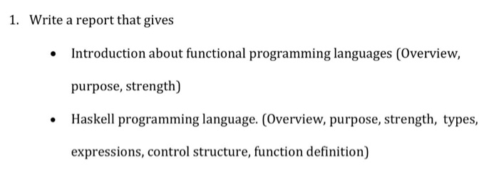 1. Write a report that gives Introduction about functional programming languages (Overview, purpose, strength) Haskell programming language. (Overview, purpose, strength, types, expressions, control structure, function definition) ·