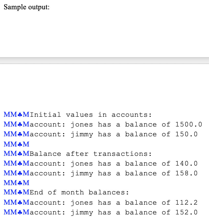 Sample output: MM Maccount: jones has a balance of 1500.0 MM&Maccount: jimmy has a balance of 150.0 MM MBalance after transac