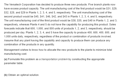 The versatech corporation has decided to produce three new products. five branch plants now have excess product capacity. the unit manufacturing cost of the first product would be 531, $29, $32, $28, and $29 in plants 1, 2, 3,4, and 5, respectively. the unit manufacturing cost of the second product would be s45, s41, 546, $42, and $43 in plants 1, 2, 3, 4, and 5, respectively. the unit manufacturing cost of the third product would be s38, s35, and $40 in plants 1, 2, and 3, respectively, whereas plants 4 and 5 do not have the capability for producing this product. sales forecasts indicate that 600, 1,000, and 800 units of products 1, 2, and 3, respectively, should be produced per day. plants 1, 2, 3, 4, and 5 have the capacity to produce 400, 600, 400, 600, and 1,000 units daily, respectively, regardless of the product or combination of products involved. assume that any plant having the capability and capacity to produce them can produce any combination of the products in any quantity. management wishes to know how to allocate the new products to the plants to minimize total manufacturing cost. (a) formulate this problem as a transportation problem by constructing the appropriate parameter table. (b) obtain an optimal solution.