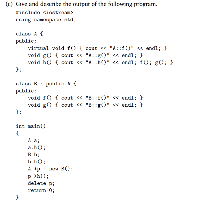 (c) Give and describe the output of the following program #include <iostream> using namespace std; class A f public: virtual void f) 1 cout << A: :f) << endl; void g) 1 cout << A: :g() << endl; h J; class B : public A f public: void f() 1 cout << B::f) << endl; ) void g) 1 cout << B: :g) << endl; h J; int main() a.h); B b; b.hO A *p = new B(); delete p; return 0;