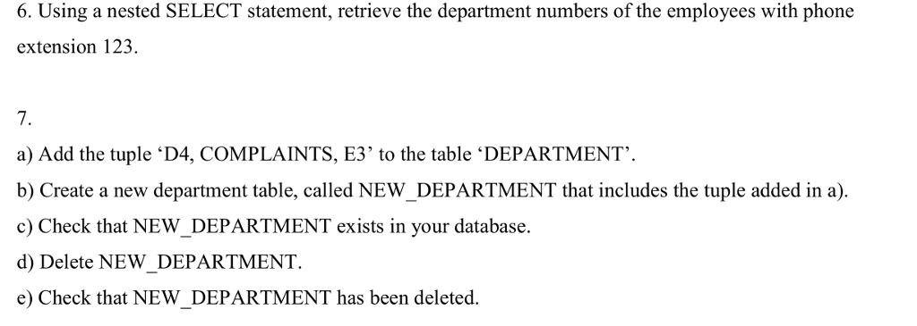 6. Using a nested SELECT statement, retrieve the department numbers of the employees with phone extension 123. 7. a) Add the tuple ‘D4, COMPLAINTS, E3 to the table ‘DEPARTMENT. b) Create a new department table, called NEW_DEPARTMENT that includes the tuple added in a). c) Check that NEW_DEPARTMENT exists in your database. d) Delete NEW_DEPARTMENT. e) Check that NEW_DEPARTMENT has been deleted.