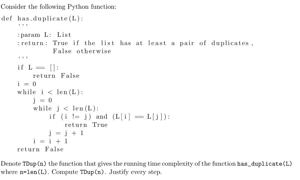 Consider the following Python function def has-duplicate (L): : param L: List : return: True if the list has at least a pair of duplicates , False otherwise return False while i ? len (L): while j < len (L): if (i != j) and (L[i]-L[j]): return T rue return False Denote TDup (n) the function that gives the running time complexity of the function has_duplicate(L) where n-len (L). Compute TDup(n). Justify every step