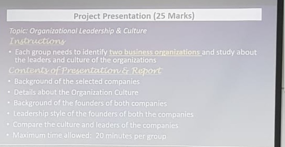 Project Presentation (25 Marks) Topic: Organizational Leadership & Culture Istructions . Each group needs to identify two business organizations and study about the leaders and culture of the organizations Contentyof Presentation eport . Background of the selected companies Details about the Organization Culture Background of the founders of both companies Leadership style of the founders of both the companies Compare the culture and leaders of the companies . Maximum time allowed: 20 minutes per group