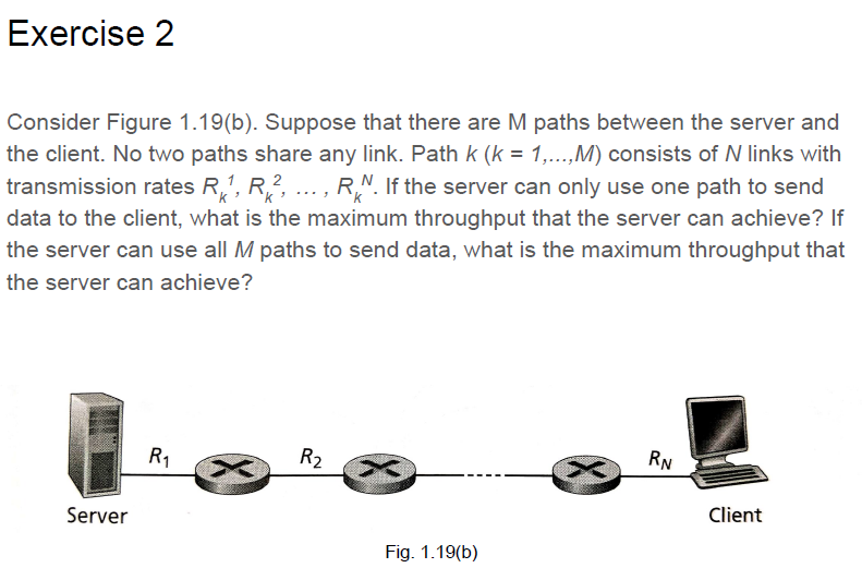 Exercise2 Consider Figure 1.19(b). Suppose that there are M paths between the server and the client. No two paths share any link. Path k(k-1,.. M) consists of N links with transmission rates R1, R2 RN. If the server can only use one path to send data to the client, what is the maximum throughput that the server can achieve? If the server can use all M paths to send data, what is the maximum throughput that the server can achieve? 2 RN Server Client Fig. 1.19(b)