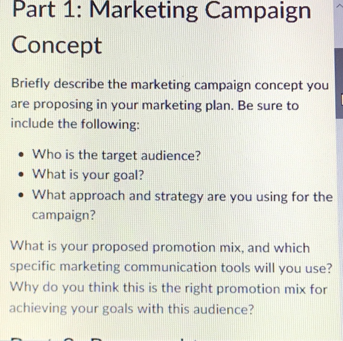 Part 1: Marketing Campaigrn Concept Briefly describe the marketing campaign concept you are proposing in your marketing plan. Be sure to include the following: e Who is the target audience? . What is your goal? e What approach and strategy are you using for the campaign? What is your proposed promotion mix, and which specific marketing communication tools will you use? Why do you think this is the right promotion mix for achieving your goals with this audience?