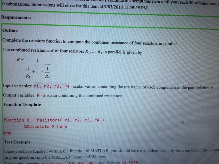 1 ay CoDdNul 8 attempt this ttem until you reach 30 submissions,c 0 submissions. Submissions will close for this item at 9/03/2018 11:59:59 PM Requirements: Outline te the resistors function to compute the combined resistance of four resistors in parallel. The combined resistance R of for resistors R.,.. R, in parallel is given by R1 R4 Input variables: r1, r2, r3, r4-scalar values containing the resistance of each component in the parallel circuit. Output variables: R- a scalar containing the combined resistance Function Template function R resistors( r1, r2, r3, r4 ) %Calculate R here end Test Example Once you have finished writing the function in MATLAB, you should save it and then test it, by entering one of the comm in your question) into the MATLAB Command Window: should return 54 5455