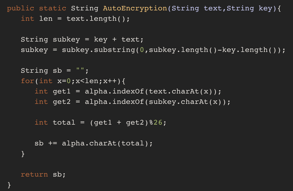 public static String AutoEncryption (String text,string key)( int len-text.length( String subkeykey + text; subkeysubkey.substring(0,subkey.length()-key.length)); String sb for ( int x-0 ; x<len ; x++ ) { int getl -alpha.indexof (text.charAt (x)); int get2 alpha.indexOf (subkey.charAt (x)); int total- (get1 + get2) %26; sbalpha.charAt (total); return sb;