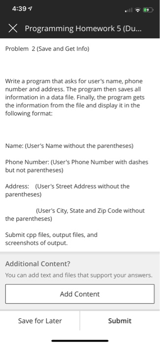 4:39 v X Programming Homework 5 (Du... Problem 2 (Save and Get Info) Write a program that asks for users name, phone number and address. The program then saves all information in a data file. Finally, the program gets the information from the file and display it in the following format: Name: (Users Name without the parentheses) Phone Number: (Users Phone Number with dashes but not parentheses) Address: (Users Street Address without the parentheses) (Users City, State and Zip Code without the parentheses) Submit cpp files, output files, and screenshots of output. Additional Content? You can add text and files that support your answers. Add Content Save for Later Submit