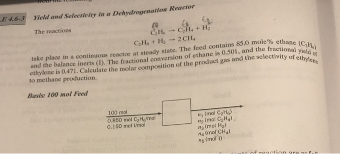 E4.6-3 Yield and Selectivity in a Dehydrogenation The reactions take place in a continuous reactor at steady state. The feed contains 85.0 mole% ethane and the balance inerts (1). The fractional conversion of ethane is 0.501, and the fractional vi) ethylene is 0.471. the to methane production. ethylene e producifnlate the molar composition of the product gas and the selctivity of etnld e Basis: 100 mol Feed 100 mol 0.850 mol C2He/mol 0.150 mol Umo! し ,ri (mol C2H6) ,12 (mol C2H4) n3 (mol H2) n4 (mol CH4) ns (mol )
