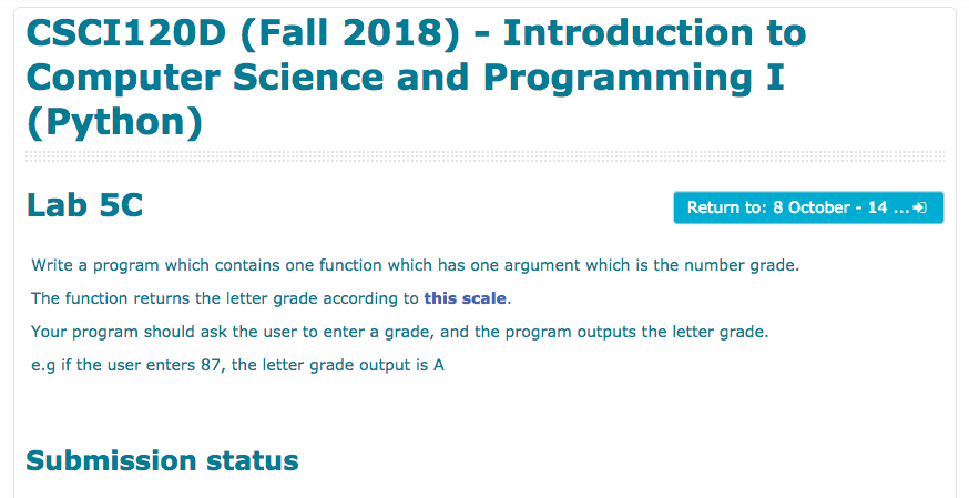 CSCI120D (Fall 2018) Introduction to Computer Science and Programming I (Python) Lab 5C Return to: 8 October - 14 Write a program which contains one function which has one argument which is the number grade The function returns the letter grade according to this scale Your program should ask the user to enter a grade, and the program outputs the letter grade. e.g if the user enters 87, the letter grade output is A Submission status