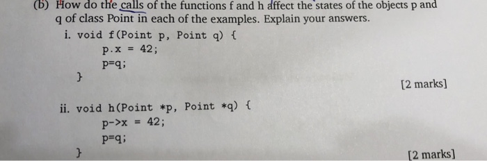 (b) How do the calls of the functions f and h affect the states of the objects p and q of class Point in each of the examples. Explain your answers. or dath ea l te ra i. void f (Point p, Point q) t P.x42; [2 marks] ii. void h(Point *p, Point *q) f p->x42; Pli [2 marks]