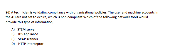 96) A technician is validating compliance with organizational policies. The user and machine accounts in the AD are not set to expire, which is non-compliant Which of the following network tools would provide this type of information, A) STEM server B) IDS appliance C) SCAP scanner D) HTTP interceptor