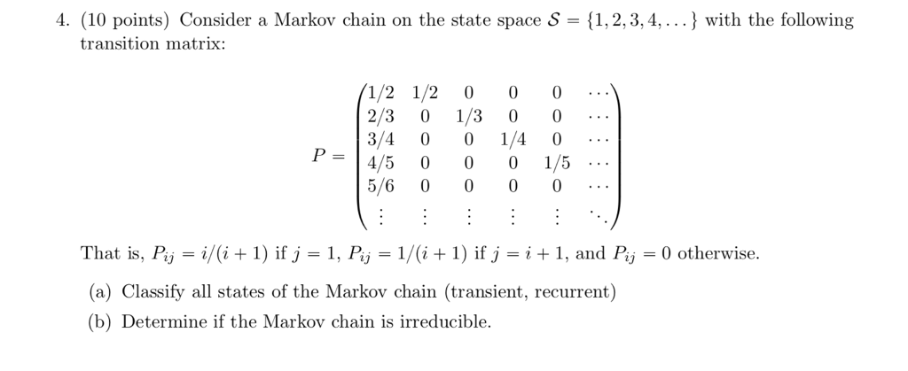 4. (10 points) Consider a Markov chain on the state space S-1,2,3,4,) with the following transition matrix 1/2 1/2 0 0 0 4/5 0 00 1/5 5/6 0 000 That is, Pj-1/(i + 1) ifj-1, P,-1/(i + 1) ifj-it i, and P,-0 otherwise. (a) Classify all states of the Markov chain (transient, recurrent) (b) Determine if the Markov chain is irreducible.