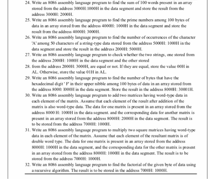 24. Write an 8086 assembly language program to find the sum of 100 words present in an array stored from the address 3000H:1000H in the data segment and store the result from the address 3000H: 2000H 25. Write an 8086 assembly language program to find the prime numbers among 100 bytes of data in an array stored from the address 4000H: 1000H in the data segment and store the result from the address 4000H: 3000H 26. Write an 8086 assembly language program to find the number of occurrences of the character Aamong 50 characters of a string-type data 

<div class=