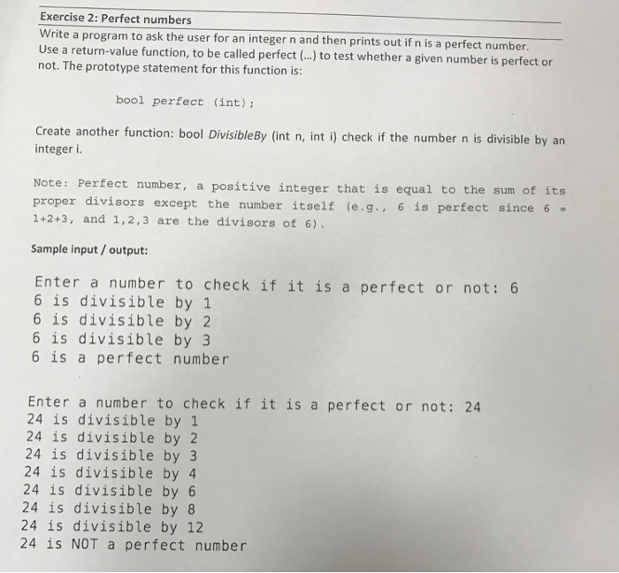 Exercise 2: Perfect numbers Write a program to ask the user for an integer n and then prints out if n is a perfect number Use a not. The prototype statement for this function is: return-value function, to be called perfect (..) to test whether a given number is perfect or bool perfect (int) Create another function: bool DivisibleBy (int n, int i) check if the number n is divisible by an integer i Note: Perfect number, a positive integer that is equal to the sum of its proper divisors except the number itself e.g., 6 is perfect 

<div class=
