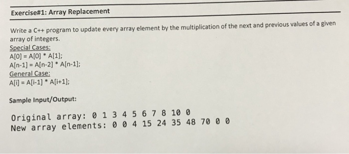 Exercise# 1: Array Replacement rite a C++ program to update every array element by the multiplication of the next and previous values of a given array of integers. Special Cases: A[0] = A[0] * A[1]; General Case: Ali) Ali-1] Ali+1]; Sample Input/Output: Original array: 0 1 3 4 5 678 10 0 New array elements 0 04 15 24 35 48 70 0 0