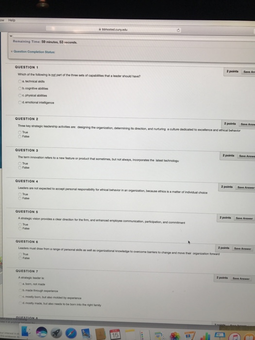 bbhosned.cuny.edu Remaining Time: 50 minutes, 53seconds aestion Completion Status: QUESTION 1 2 points Save An Which of the tollowing is not part of the three sets of capabities thart a leade a leader should have? 。b.cogeve staus c physical abilities d.emotional inbelligence QUESTION 2 Three key True 2 points Save Answ anoge hip activities ae: desiging the organization, debermining its direction, and nurturing a cuiture dedicated to excellence and ethical behavior dennning its Fabe QUESTION 3 2 points Save Anwn The term innovation nelers to a new teature or product hat sometimes, but not always, incorporates the latest technologu True QUESTION 4 2pont· Sev. Answer Leades are not expected to True QUESTION S 2 points Save A strategic w vision provides clear direction for the fem, and enhanced employee communicetion, partsoipation and commitmers QUESTION 2 points Save Answer must drew from a nange of personalsis True Faise we as onganirational knowledge to overcome barriers to change and move their orgenization toward QUESTION 7 2 points Save Anwer a borm, not b made through experience s mosty bom, but aiso molled by experence d mosty made, but also needs to be bom into the ighe tamly