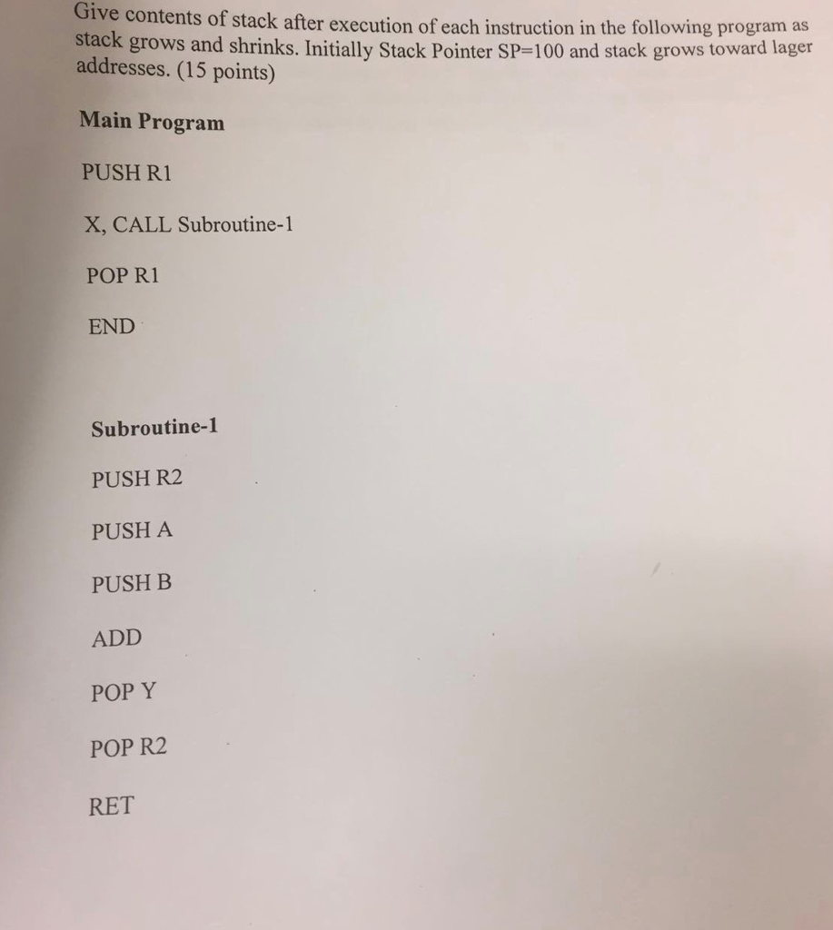 Give contents of stack after execution of each instruction in the following program as stack grows and shrinks. Initially Stack Pointer SP-100 and stack grows toward lager addresses. (15 points) Main Program PUSH R1 X, CALL Subroutine-1 POP R1 END Subroutine-1 PUSH R2 PUSH A PUSH B ADD POP Y POP R2 RET