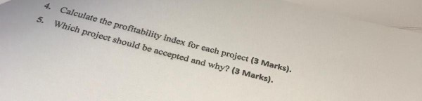 Calculate the profitability index for each project (3 Marks). Which project should be accepted and why? (3 Marks). 4. 5.