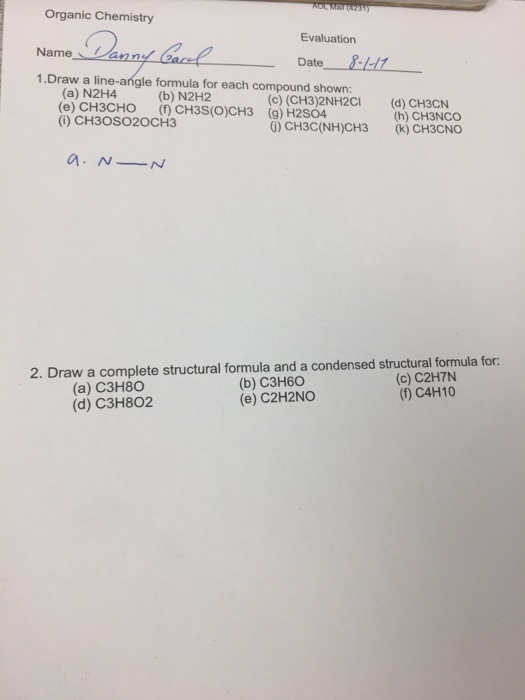 Organic Chemistry Evaluation Date -11 1.Draw a line-angle formula for each compound shown: (a) N2H4 (e) CH3CHO (f) CH3S(O)CH3 (i) CH3OSO20CH3 (b) N2H2 (c) (CH3)2NH2CI (g) H2S04 (d) CH3CN (h) CH3NCO G) CH3C(NH)CH3 (k) CH3CNO 2. Draw a complete structural formula and a condensed structural formula for: (b) C3H60 (c) C2H7N (1) C4H10 (a) C3H8o (d) C3H802 (e) C2H2NO