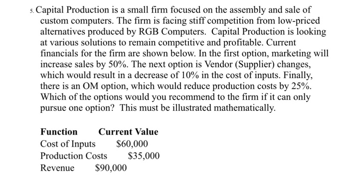 Capital Production is a small firm focused on the assembly and sale of s. custom computers. The firm is facing stiff competition from low-priced alternatives produced by RGB Computers. Capital Production is looking at various solutions to remain competitive and profitable. Current financials for the firm are shown below. In the first option, marketing will increase sales by 50%. The next option is Vendor (Supplier) changes, which would result in a decrease of 10% in the cost of inputs. Finally, there is an OM option, which would reduce production costs by 25% Which of the options would you recommend to the firm if it can only pursue one option? This must be illustrated mathematically. Function Current Value Cost of Inputs S60,000 Production Costs $35,000 Revenue $90,000